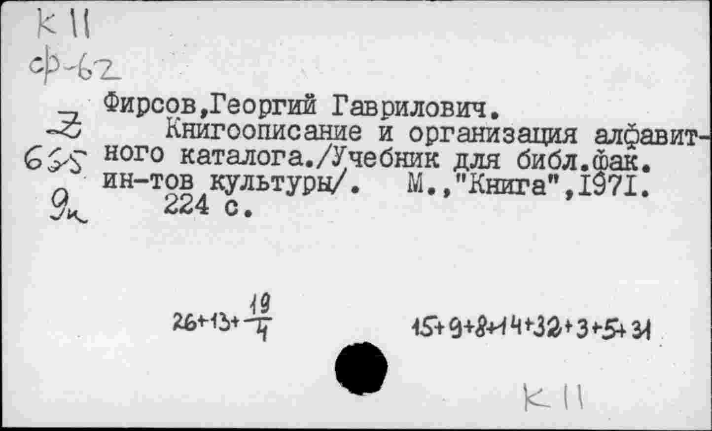 ﻿Фирсов»Георгий Гаврилович.
-с Книгоописание и организация алфавит ного каталога./Учебник для библ.йак. ин-тов культуры/.	М.,"Книга",1971.
224 с•
<9
15+ 9+Я+1 Ч *32*3*&Я